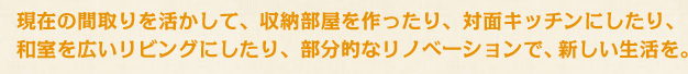 現在の間取りを活かして、収納部屋を作ったり、対面キッチンにしたり、和室を広いリビングにしたり、部分的なリノベーションで新しい生活を